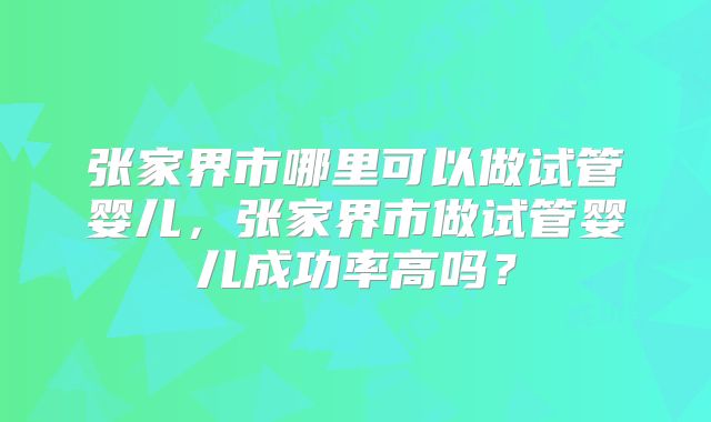 张家界市哪里可以做试管婴儿，张家界市做试管婴儿成功率高吗？