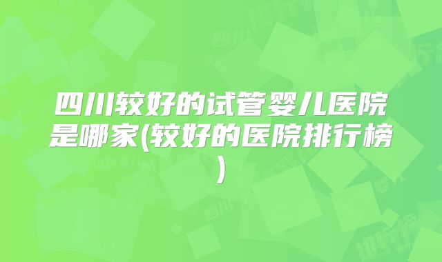 四川较好的试管婴儿医院是哪家(较好的医院排行榜)