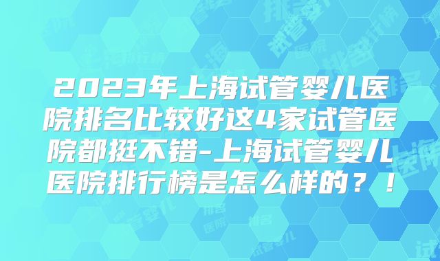 2023年上海试管婴儿医院排名比较好这4家试管医院都挺不错-上海试管婴儿医院排行榜是怎么样的？！