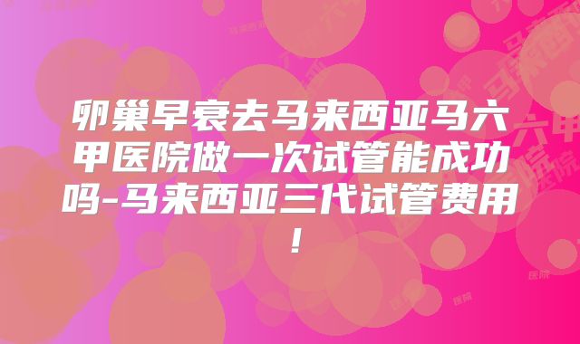 卵巢早衰去马来西亚马六甲医院做一次试管能成功吗-马来西亚三代试管费用!
