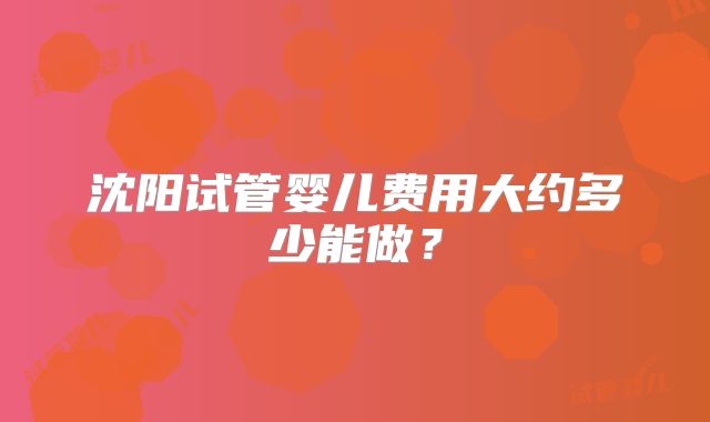 沈阳试管婴儿费用大约多少能做？