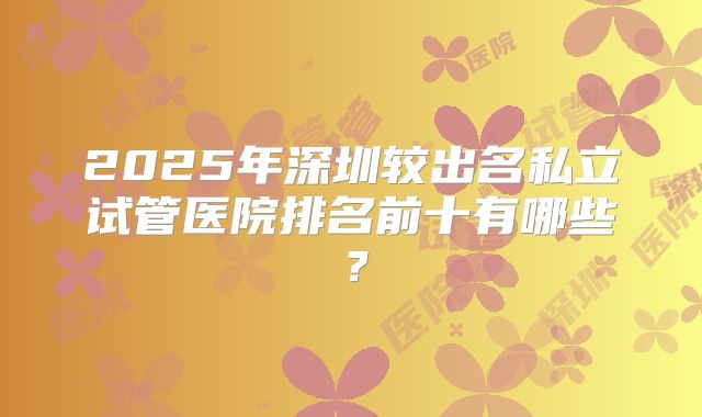 2025年深圳较出名私立试管医院排名前十有哪些？