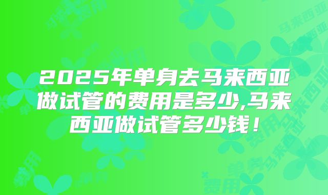 2025年单身去马来西亚做试管的费用是多少,马来西亚做试管多少钱！