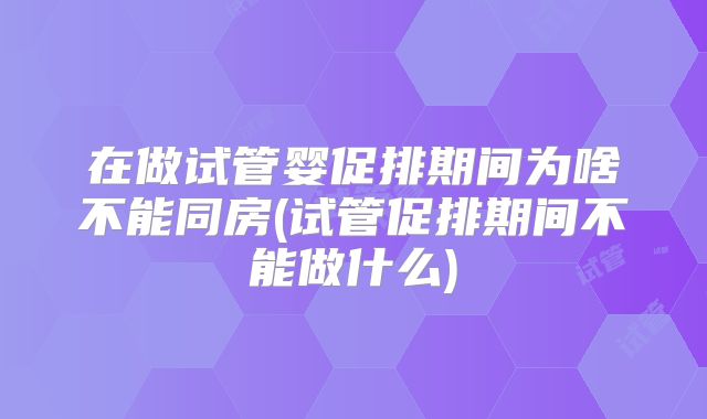 在做试管婴促排期间为啥不能同房(试管促排期间不能做什么)