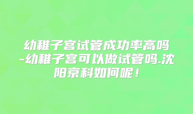幼稚子宫试管成功率高吗-幼稚子宫可以做试管吗.沈阳京科如何呢！