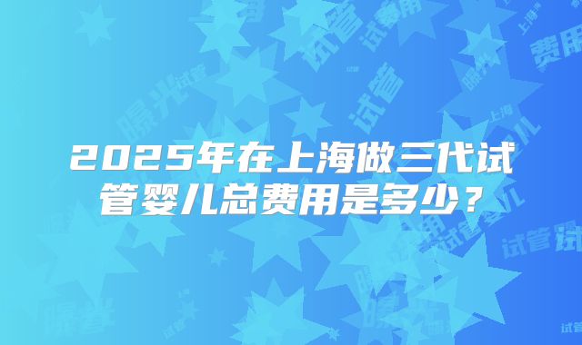 2025年在上海做三代试管婴儿总费用是多少？
