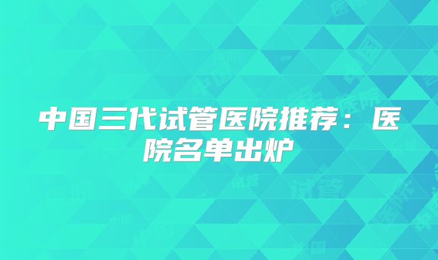 中国三代试管医院推荐：医院名单出炉