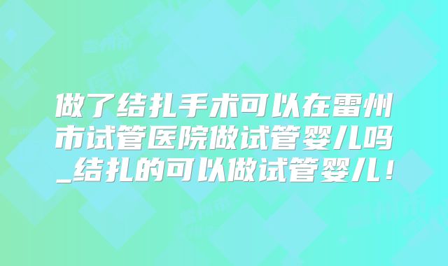 做了结扎手术可以在雷州市试管医院做试管婴儿吗_结扎的可以做试管婴儿！