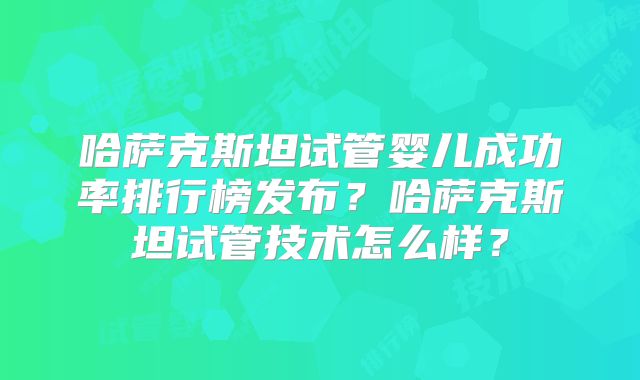 哈萨克斯坦试管婴儿成功率排行榜发布？哈萨克斯坦试管技术怎么样？