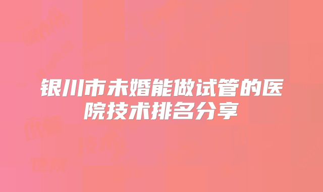 银川市未婚能做试管的医院技术排名分享