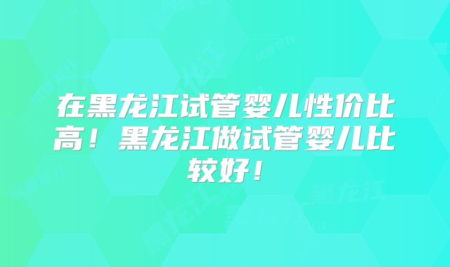 在黑龙江试管婴儿性价比高！黑龙江做试管婴儿比较好！