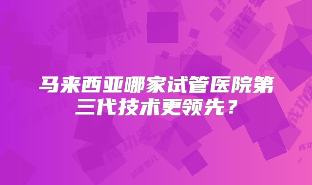 马来西亚哪家试管医院第三代技术更领先？