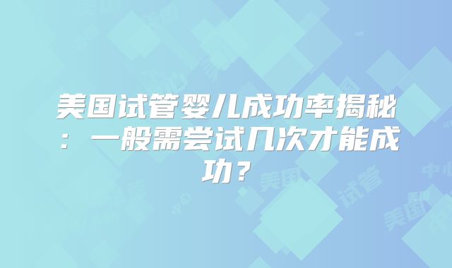 美国试管婴儿成功率揭秘:一般需尝试几次才能成功?