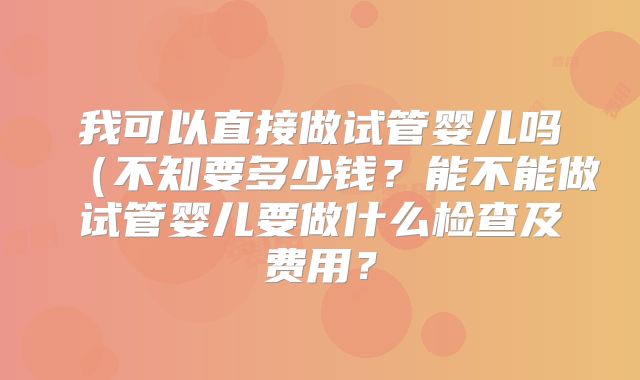 我可以直接做试管婴儿吗(不知要多少钱?能不能做试管婴儿要做什么检查及费用?