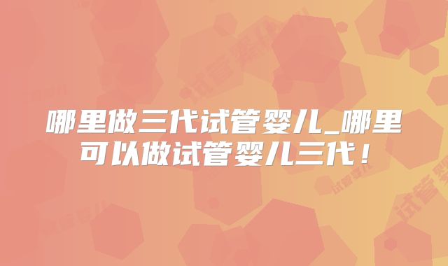 哪里做三代试管婴儿_哪里可以做试管婴儿三代！