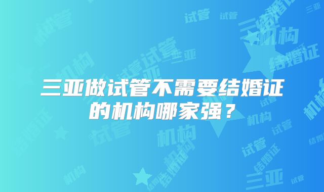 三亚做试管不需要结婚证的机构哪家强？