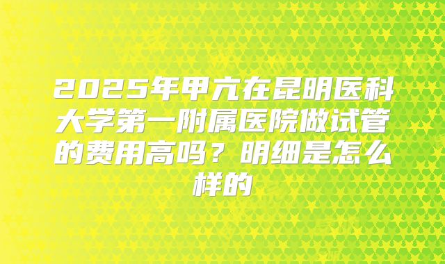2025年甲亢在昆明医科大学第一附属医院做试管的费用高吗？明细是怎么样的