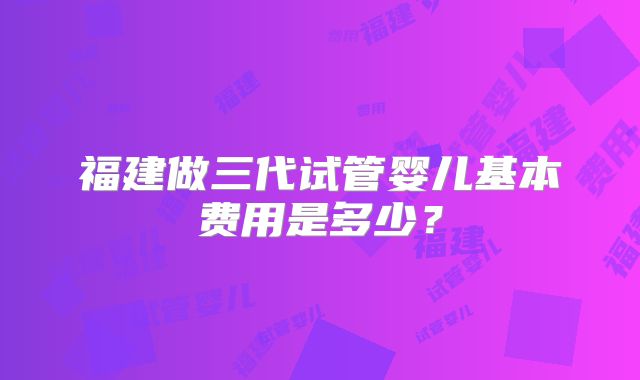 福建做三代试管婴儿基本费用是多少？