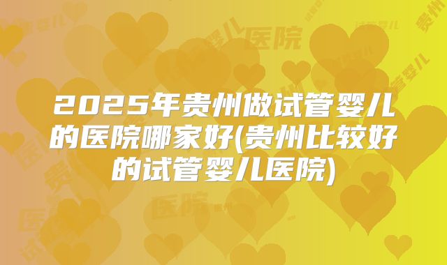2025年贵州做试管婴儿的医院哪家好(贵州比较好的试管婴儿医院)