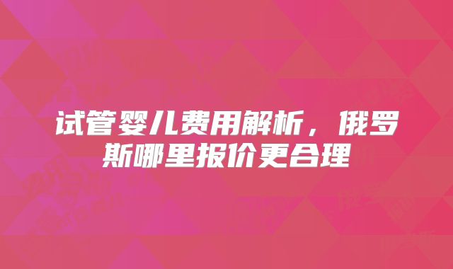 试管婴儿费用解析,俄罗斯哪里报价更合理