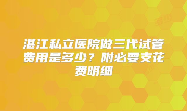 湛江私立医院做三代试管费用是多少？附必要支花费明细