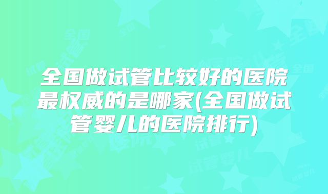 全国做试管比较好的医院最权威的是哪家(全国做试管婴儿的医院排行)