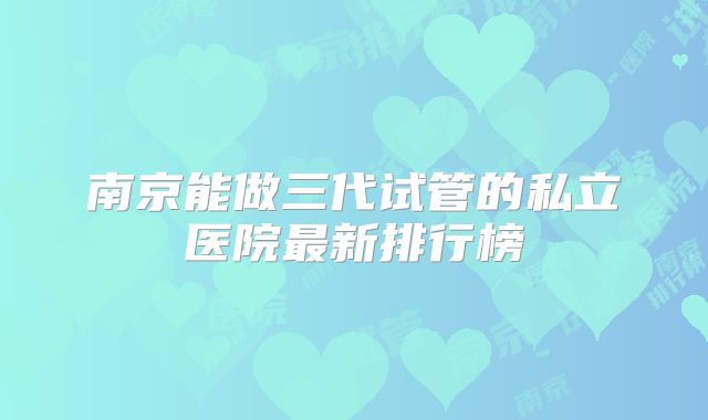 南京能做三代试管的私立医院最新排行榜