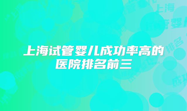 上海试管婴儿成功率高的医院排名前三