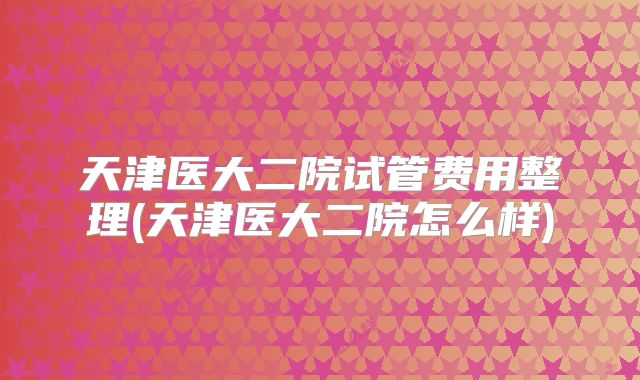 天津医大二院试管费用整理(天津医大二院怎么样)