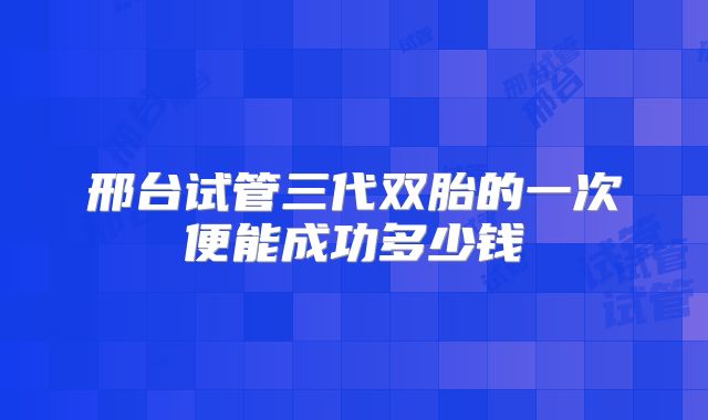 邢台试管三代双胎的一次便能成功多少钱