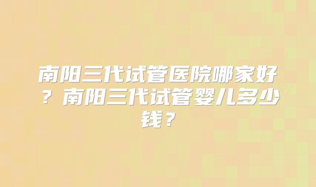 南阳三代试管医院哪家好?南阳三代试管婴儿多少钱?