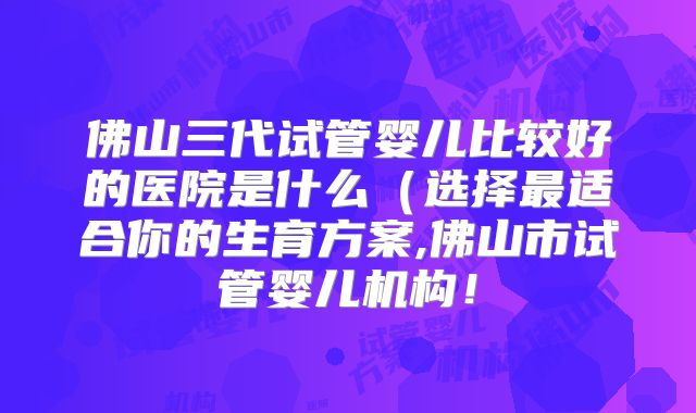 佛山三代试管婴儿比较好的医院是什么（选择最适合你的生育方案,佛山市试管婴儿机构！