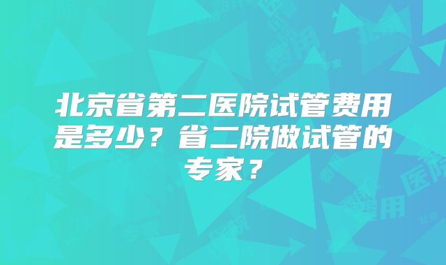 北京省第二医院试管费用是多少？省二院做试管的专家？