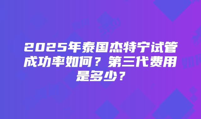 2025年泰国杰特宁试管成功率如何？第三代费用是多少？