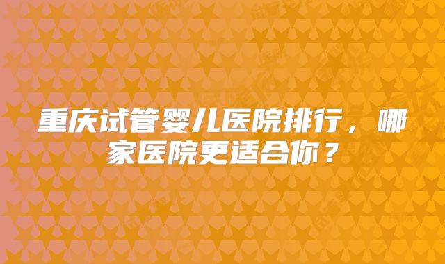 重庆试管婴儿医院排行,哪家医院更适合你?