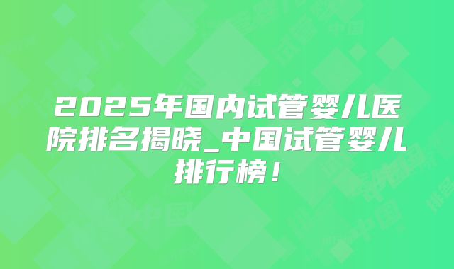 2025年国内试管婴儿医院排名揭晓_中国试管婴儿排行榜！