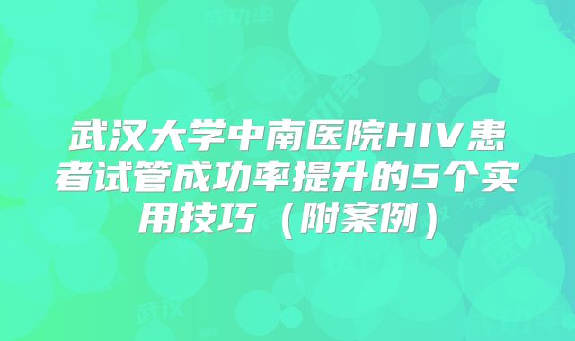 武汉大学中南医院HIV患者试管成功率提升的5个实用技巧（附案例）