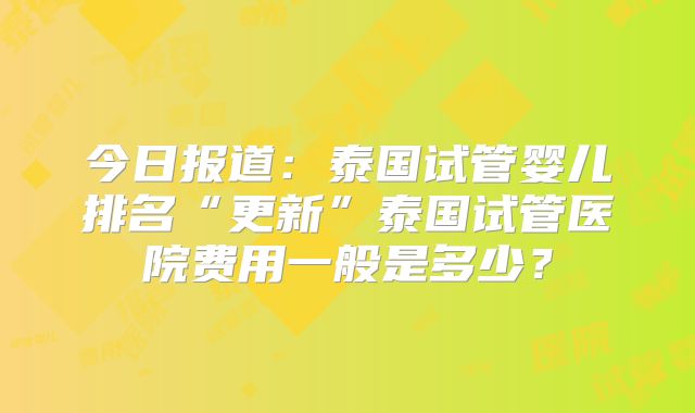今日报道：泰国试管婴儿排名“更新”泰国试管医院费用一般是多少？