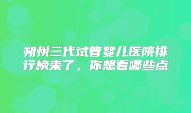 朔州三代试管婴儿医院排行榜来了，你想看哪些点