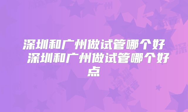 深圳和广州做试管哪个好 深圳和广州做试管哪个好点