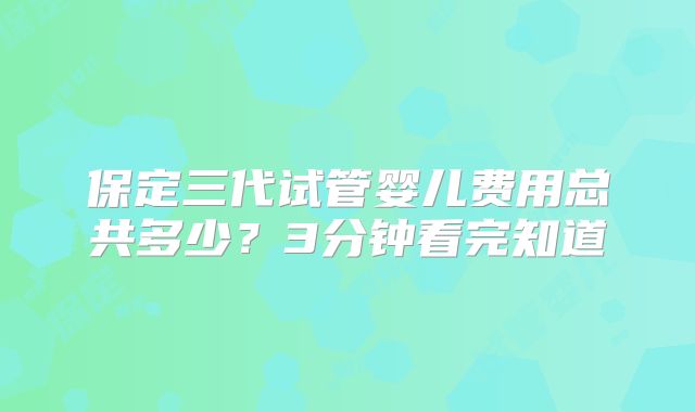 保定三代试管婴儿费用总共多少？3分钟看完知道