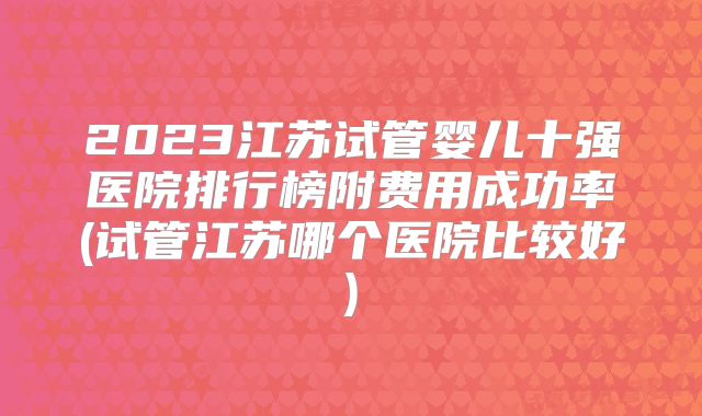 2023江苏试管婴儿十强医院排行榜附费用成功率(试管江苏哪个医院比较好)