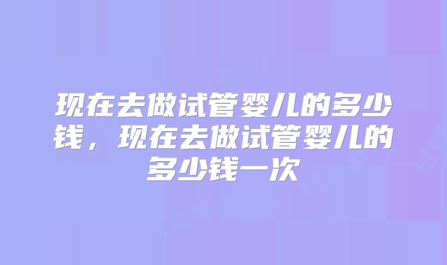 现在去做试管婴儿的多少钱，现在去做试管婴儿的多少钱一次