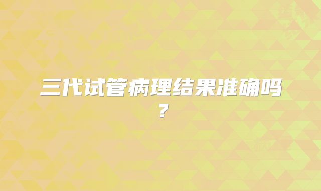 三代试管病理结果准确吗？