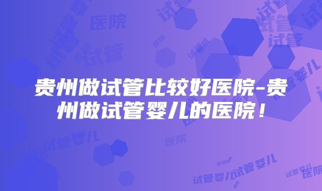 贵州做试管比较好医院-贵州做试管婴儿的医院！