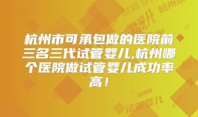 杭州市可承包做的医院前三名三代试管婴儿,杭州哪个医院做试管婴儿成功率高！