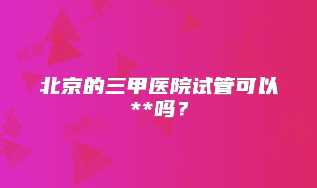 北京的三甲医院试管可以**吗？