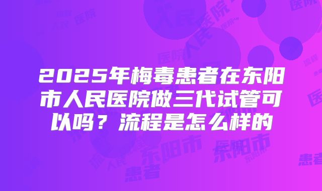2025年梅毒患者在东阳市人民医院做三代试管可以吗?流程是怎么样的