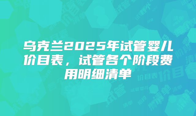 乌克兰2025年试管婴儿价目表，试管各个阶段费用明细清单