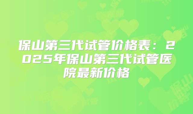 保山第三代试管价格表：2025年保山第三代试管医院最新价格